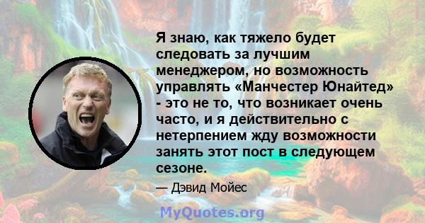 Я знаю, как тяжело будет следовать за лучшим менеджером, но возможность управлять «Манчестер Юнайтед» - это не то, что возникает очень часто, и я действительно с нетерпением жду возможности занять этот пост в следующем