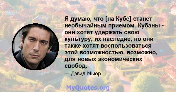 Я думаю, что [на Кубе] станет необычайным приемом. Кубаны - они хотят удержать свою культуру, их наследие, но они также хотят воспользоваться этой возможностью, возможно, для новых экономических свобод.