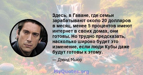 Здесь, в Гаване, где семьи зарабатывают около 20 долларов в месяц, менее 5 процентов имеют интернет в своих домах, они готовы. Но трудно предсказать, насколько широко будет это изменение, если люди Кубы даже будут