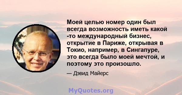 Моей целью номер один был всегда возможность иметь какой -то международный бизнес, открытие в Париже, открывая в Токио, например, в Сингапуре, это всегда было моей мечтой, и поэтому это произошло.