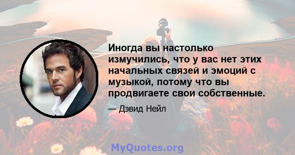 Иногда вы настолько измучились, что у вас нет этих начальных связей и эмоций с музыкой, потому что вы продвигаете свои собственные.