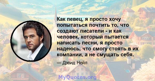 Как певец, я просто хочу попытаться почтить то, что создают писатели - и как человек, который пытается написать песни, я просто надеюсь, что смогу стоять в их компании, а не смущать себя.