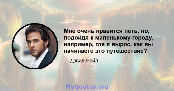 Мне очень нравится петь, но, подойдя к маленькому городу, например, где я вырос, как вы начинаете это путешествие?