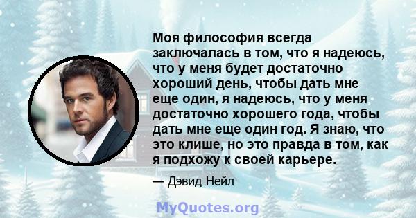 Моя философия всегда заключалась в том, что я надеюсь, что у меня будет достаточно хороший день, чтобы дать мне еще один, я надеюсь, что у меня достаточно хорошего года, чтобы дать мне еще один год. Я знаю, что это