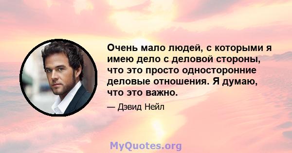 Очень мало людей, с которыми я имею дело с деловой стороны, что это просто односторонние деловые отношения. Я думаю, что это важно.