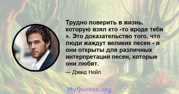 Трудно поверить в жизнь, которую взял кто -то вроде тебя ». Это доказательство того, что люди жаждут великих песен - и они открыты для различных интерпретаций песен, которые они любят.