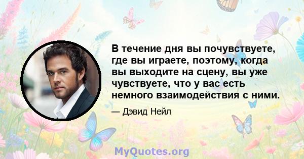 В течение дня вы почувствуете, где вы играете, поэтому, когда вы выходите на сцену, вы уже чувствуете, что у вас есть немного взаимодействия с ними.