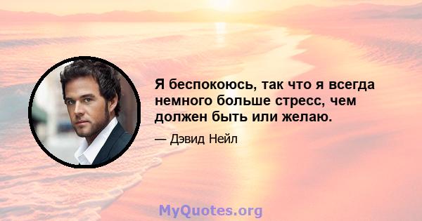 Я беспокоюсь, так что я всегда немного больше стресс, чем должен быть или желаю.