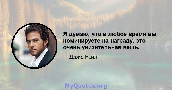 Я думаю, что в любое время вы номинируете на награду, это очень унизительная вещь.