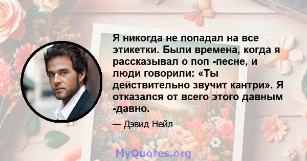 Я никогда не попадал на все этикетки. Были времена, когда я рассказывал о поп -песне, и люди говорили: «Ты действительно звучит кантри». Я отказался от всего этого давным -давно.