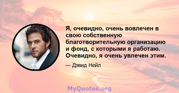 Я, очевидно, очень вовлечен в свою собственную благотворительную организацию и фонд, с которыми я работаю. Очевидно, я очень увлечен этим.