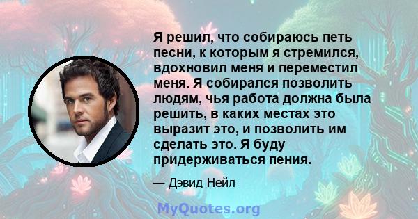 Я решил, что собираюсь петь песни, к которым я стремился, вдохновил меня и переместил меня. Я собирался позволить людям, чья работа должна была решить, в каких местах это выразит это, и позволить им сделать это. Я буду