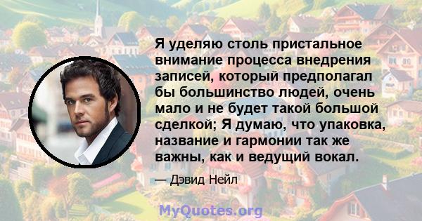 Я уделяю столь пристальное внимание процесса внедрения записей, который предполагал бы большинство людей, очень мало и не будет такой большой сделкой; Я думаю, что упаковка, название и гармонии так же важны, как и