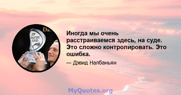 Иногда мы очень расстраиваемся здесь, на суде. Это сложно контролировать. Это ошибка.