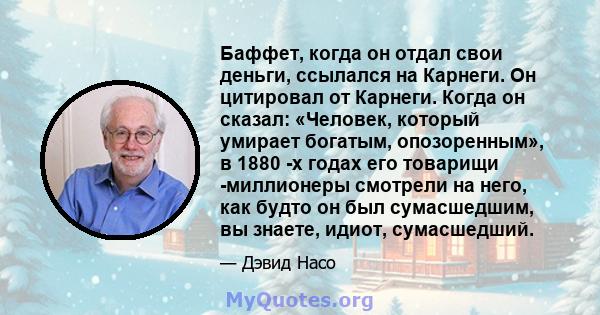 Баффет, когда он отдал свои деньги, ссылался на Карнеги. Он цитировал от Карнеги. Когда он сказал: «Человек, который умирает богатым, опозоренным», в 1880 -х годах его товарищи -миллионеры смотрели на него, как будто он 