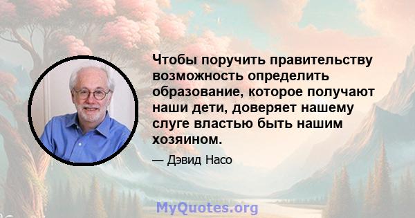 Чтобы поручить правительству возможность определить образование, которое получают наши дети, доверяет нашему слуге властью быть нашим хозяином.