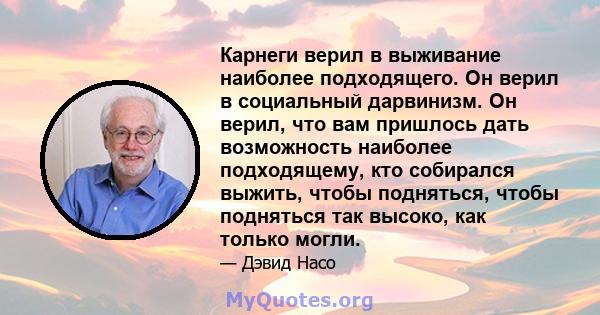 Карнеги верил в выживание наиболее подходящего. Он верил в социальный дарвинизм. Он верил, что вам пришлось дать возможность наиболее подходящему, кто собирался выжить, чтобы подняться, чтобы подняться так высоко, как