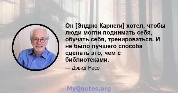 Он [Эндрю Карнеги] хотел, чтобы люди могли поднимать себя, обучать себя, тренироваться. И не было лучшего способа сделать это, чем с библиотеками.