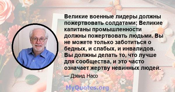 Великие военные лидеры должны пожертвовать солдатами; Великие капитаны промышленности должны пожертвовать людьми. Вы не можете только заботиться о бедных, и слабых, и инвалидов. Вы должны делать то, что лучше для