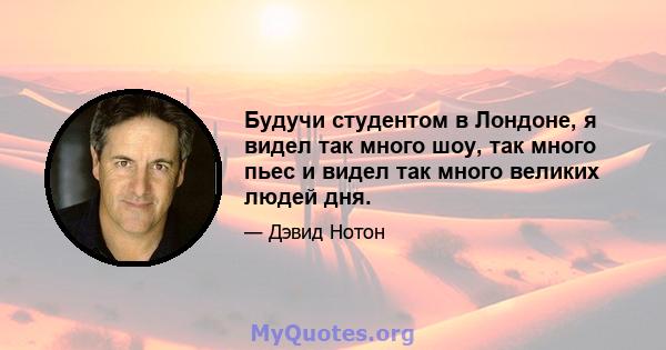 Будучи студентом в Лондоне, я видел так много шоу, так много пьес и видел так много великих людей дня.