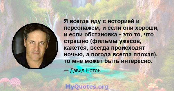 Я всегда иду с историей и персонажем, и если они хороши, и если обстановка - это то, что страшно (фильмы ужасов, кажется, всегда происходят ночью, а погода всегда плохая), то мне может быть интересно.