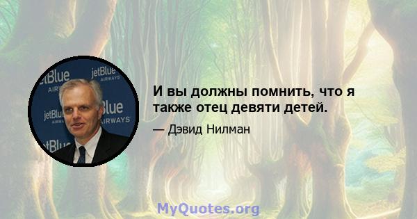 И вы должны помнить, что я также отец девяти детей.