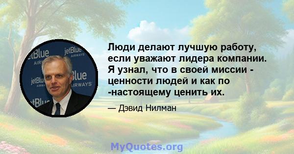 Люди делают лучшую работу, если уважают лидера компании. Я узнал, что в своей миссии - ценности людей и как по -настоящему ценить их.