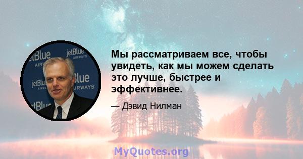 Мы рассматриваем все, чтобы увидеть, как мы можем сделать это лучше, быстрее и эффективнее.