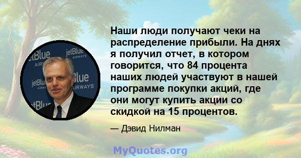 Наши люди получают чеки на распределение прибыли. На днях я получил отчет, в котором говорится, что 84 процента наших людей участвуют в нашей программе покупки акций, где они могут купить акции со скидкой на 15