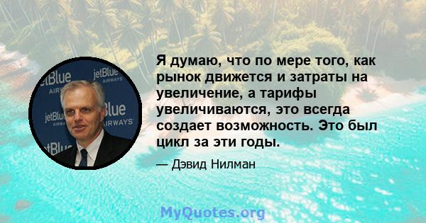 Я думаю, что по мере того, как рынок движется и затраты на увеличение, а тарифы увеличиваются, это всегда создает возможность. Это был цикл за эти годы.