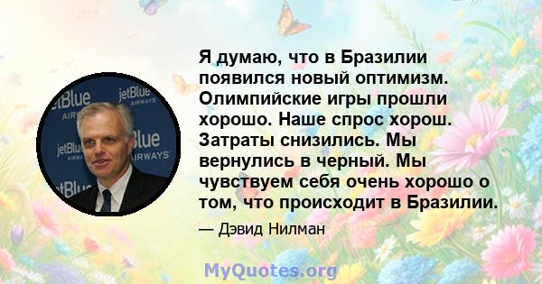 Я думаю, что в Бразилии появился новый оптимизм. Олимпийские игры прошли хорошо. Наше спрос хорош. Затраты снизились. Мы вернулись в черный. Мы чувствуем себя очень хорошо о том, что происходит в Бразилии.