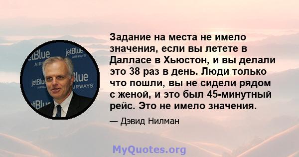 Задание на места не имело значения, если вы летете в Далласе в Хьюстон, и вы делали это 38 раз в день. Люди только что пошли, вы не сидели рядом с женой, и это был 45-минутный рейс. Это не имело значения.