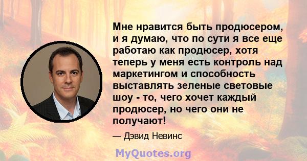 Мне нравится быть продюсером, и я думаю, что по сути я все еще работаю как продюсер, хотя теперь у меня есть контроль над маркетингом и способность выставлять зеленые световые шоу - то, чего хочет каждый продюсер, но