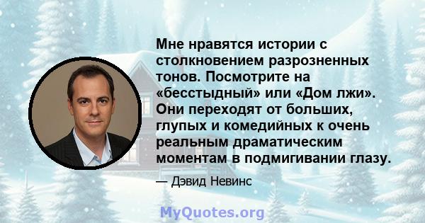 Мне нравятся истории с столкновением разрозненных тонов. Посмотрите на «бесстыдный» или «Дом лжи». Они переходят от больших, глупых и комедийных к очень реальным драматическим моментам в подмигивании глазу.