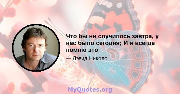 Что бы ни случилось завтра, у нас было сегодня; И я всегда помню это