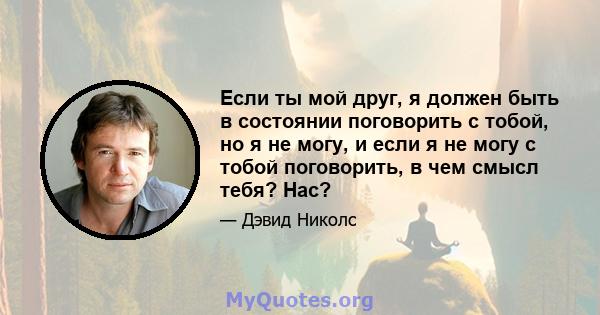 Если ты мой друг, я должен быть в состоянии поговорить с тобой, но я не могу, и если я не могу с тобой поговорить, в чем смысл тебя? Нас?