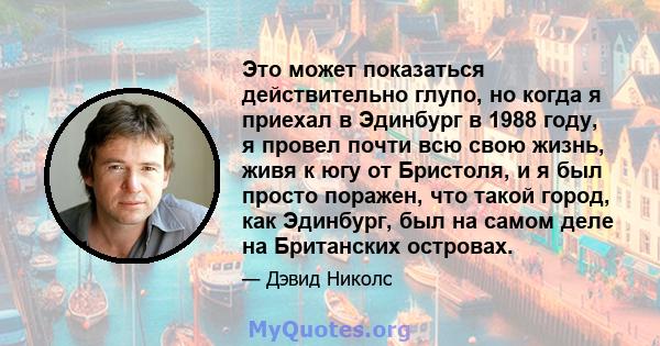 Это может показаться действительно глупо, но когда я приехал в Эдинбург в 1988 году, я провел почти всю свою жизнь, живя к югу от Бристоля, и я был просто поражен, что такой город, как Эдинбург, был на самом деле на