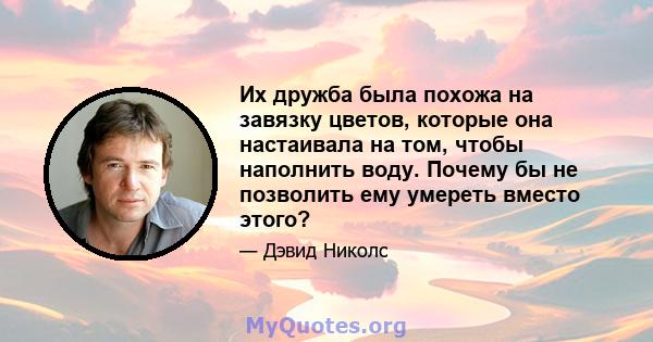 Их дружба была похожа на завязку цветов, которые она настаивала на том, чтобы наполнить воду. Почему бы не позволить ему умереть вместо этого?