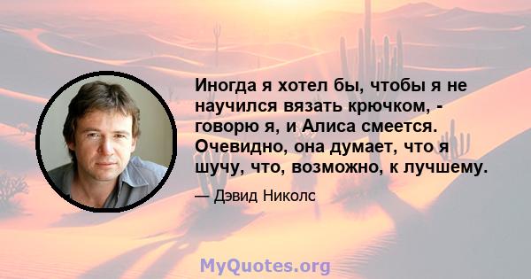 Иногда я хотел бы, чтобы я не научился вязать крючком, - говорю я, и Алиса смеется. Очевидно, она думает, что я шучу, что, возможно, к лучшему.