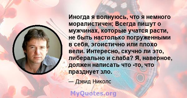 Иногда я волнуюсь, что я немного моралистичен; Всегда пишут о мужчинах, которые учатся расти, не быть настолько погруженными в себя, эгоистично или плохо вели. Интересно, скучно ли это, либерально и слаба? Я, наверное,