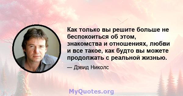 Как только вы решите больше не беспокоиться об этом, знакомства и отношениях, любви и все такое, как будто вы можете продолжать с реальной жизнью.