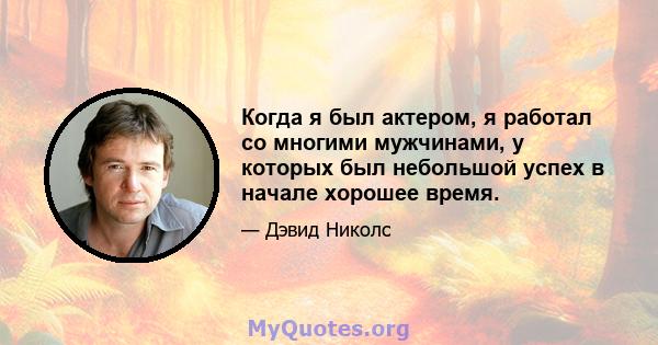 Когда я был актером, я работал со многими мужчинами, у которых был небольшой успех в начале хорошее время.