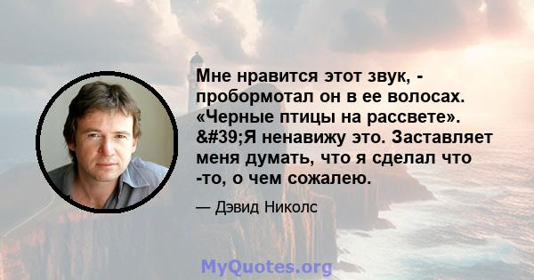 Мне нравится этот звук, - пробормотал он в ее волосах. «Черные птицы на рассвете». 'Я ненавижу это. Заставляет меня думать, что я сделал что -то, о чем сожалею.