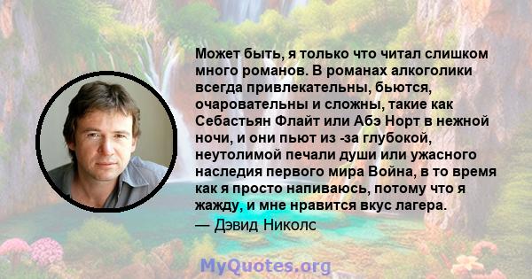 Может быть, я только что читал слишком много романов. В романах алкоголики всегда привлекательны, бьются, очаровательны и сложны, такие как Себастьян Флайт или Абэ Норт в нежной ночи, и они пьют из -за глубокой,