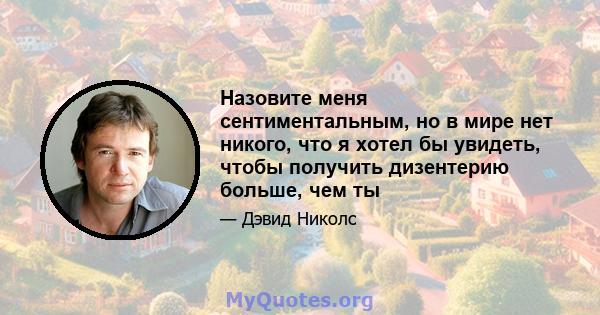 Назовите меня сентиментальным, но в мире нет никого, что я хотел бы увидеть, чтобы получить дизентерию больше, чем ты