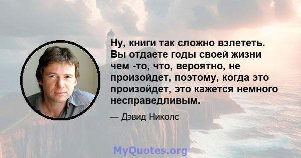 Ну, книги так сложно взлететь. Вы отдаете годы своей жизни чем -то, что, вероятно, не произойдет, поэтому, когда это произойдет, это кажется немного несправедливым.