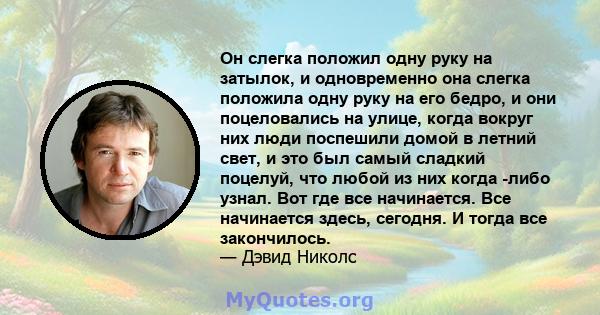 Он слегка положил одну руку на затылок, и одновременно она слегка положила одну руку на его бедро, и они поцеловались на улице, когда вокруг них люди поспешили домой в летний свет, и это был самый сладкий поцелуй, что