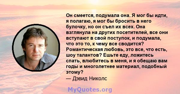 Он смеется, подумала она. Я мог бы идти, я полагаю, я мог бы бросить в него булочку, но он съел их всех. Она взглянула на других посетителей, все они вступают в свой поступок, и подумала, что это то, к чему все