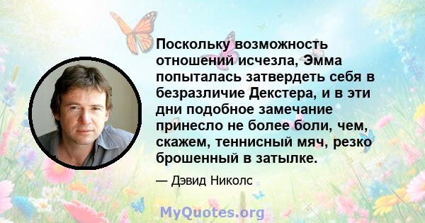 Поскольку возможность отношений исчезла, Эмма попыталась затвердеть себя в безразличие Декстера, и в эти дни подобное замечание принесло не более боли, чем, скажем, теннисный мяч, резко брошенный в затылке.