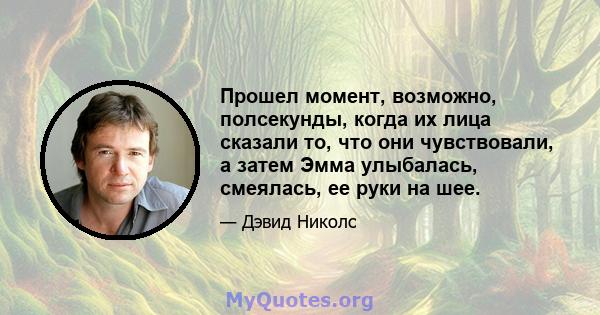 Прошел момент, возможно, полсекунды, когда их лица сказали то, что они чувствовали, а затем Эмма улыбалась, смеялась, ее руки на шее.